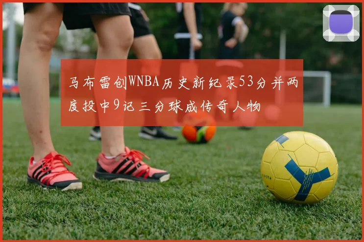马布雷创WNBA历史新纪录53分并两度投中9记三分球成传奇人物