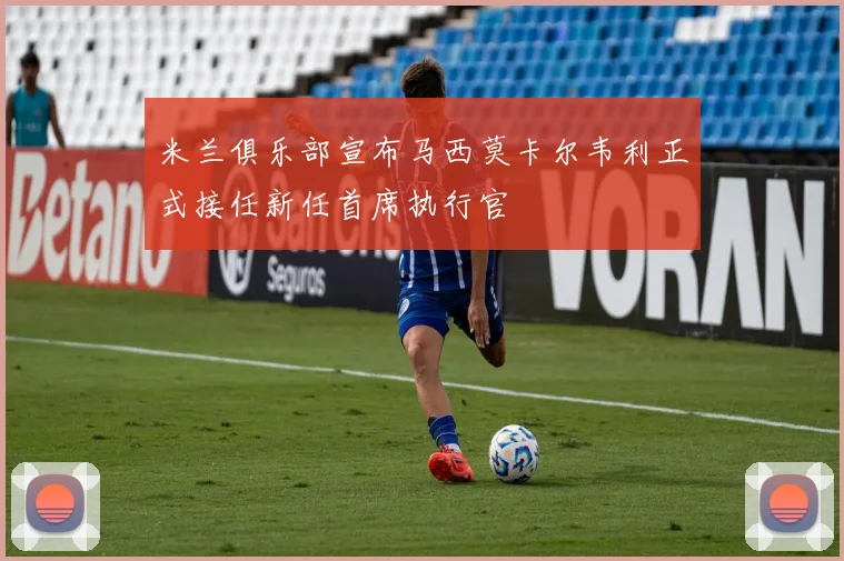 米兰俱乐部宣布马西莫卡尔韦利正式接任新任首席执行官