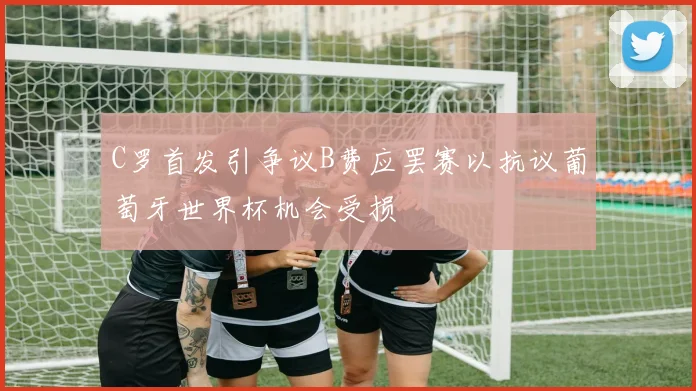 C罗首发引争议B费应罢赛以抗议葡萄牙世界杯机会受损