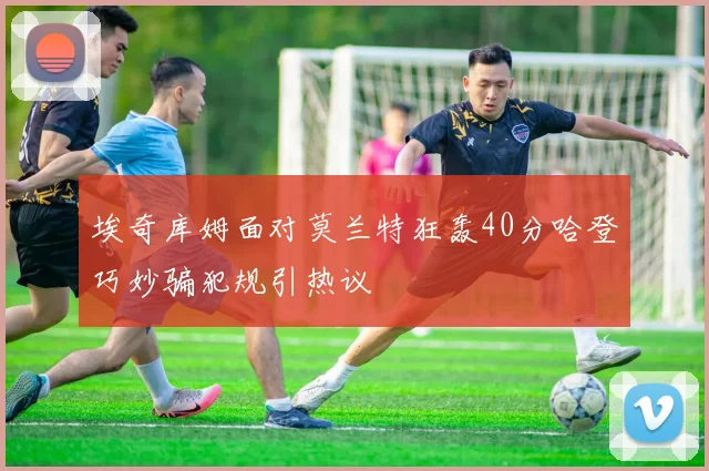 埃奇库姆面对莫兰特狂轰40分哈登巧妙骗犯规引热议