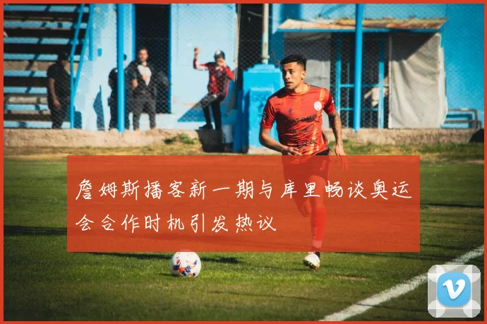 詹姆斯播客新一期与库里畅谈奥运会合作时机引发热议