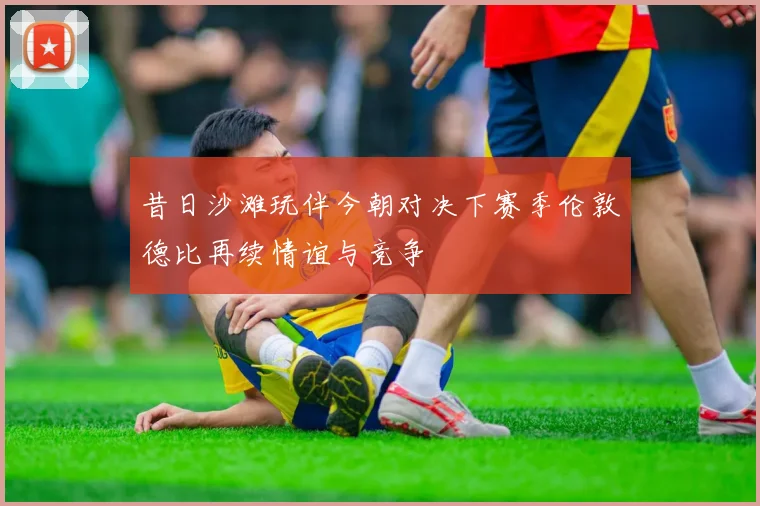 昔日沙滩玩伴今朝对决下赛季伦敦德比再续情谊与竞争