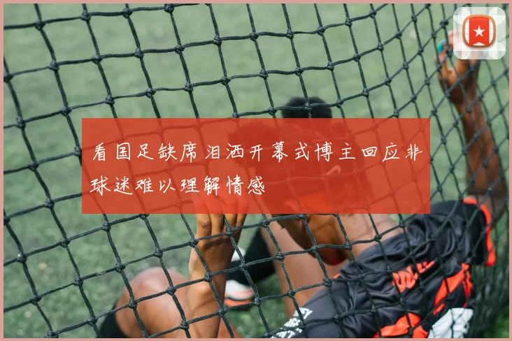 看国足缺席泪洒开幕式博主回应非球迷难以理解情感