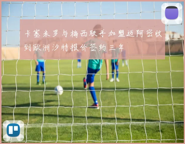 卡塞米罗与梅西联手加盟迈阿密收到欧洲沙特报价签约三年