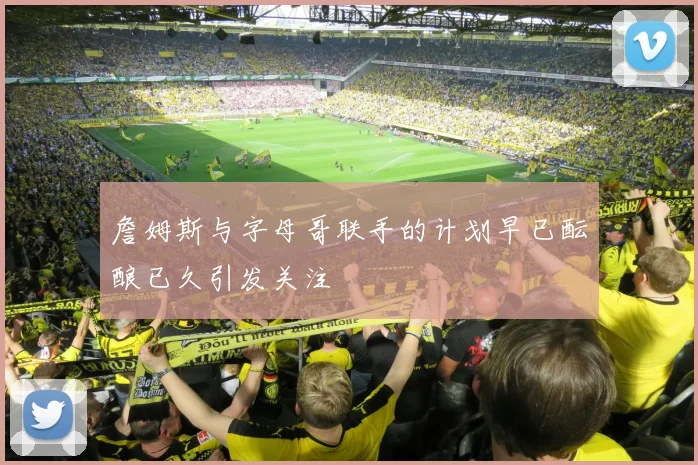詹姆斯与字母哥联手的计划早已酝酿已久引发关注